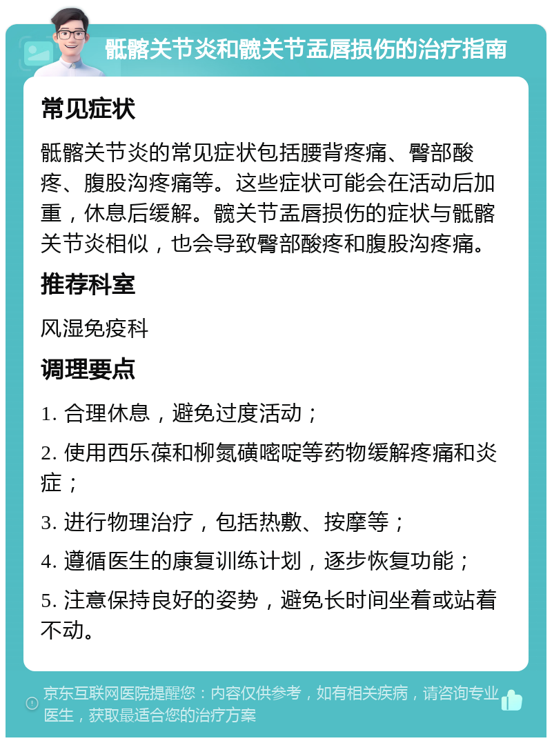 骶髂关节炎和髋关节盂唇损伤的治疗指南 常见症状 骶髂关节炎的常见症状包括腰背疼痛、臀部酸疼、腹股沟疼痛等。这些症状可能会在活动后加重，休息后缓解。髋关节盂唇损伤的症状与骶髂关节炎相似，也会导致臀部酸疼和腹股沟疼痛。 推荐科室 风湿免疫科 调理要点 1. 合理休息，避免过度活动； 2. 使用西乐葆和柳氮磺嘧啶等药物缓解疼痛和炎症； 3. 进行物理治疗，包括热敷、按摩等； 4. 遵循医生的康复训练计划，逐步恢复功能； 5. 注意保持良好的姿势，避免长时间坐着或站着不动。