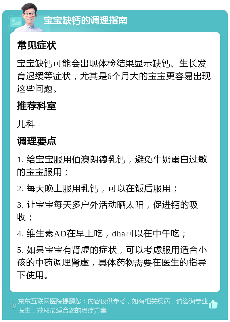 宝宝缺钙的调理指南 常见症状 宝宝缺钙可能会出现体检结果显示缺钙、生长发育迟缓等症状，尤其是6个月大的宝宝更容易出现这些问题。 推荐科室 儿科 调理要点 1. 给宝宝服用佰澳朗德乳钙，避免牛奶蛋白过敏的宝宝服用； 2. 每天晚上服用乳钙，可以在饭后服用； 3. 让宝宝每天多户外活动晒太阳，促进钙的吸收； 4. 维生素AD在早上吃，dha可以在中午吃； 5. 如果宝宝有肾虚的症状，可以考虑服用适合小孩的中药调理肾虚，具体药物需要在医生的指导下使用。