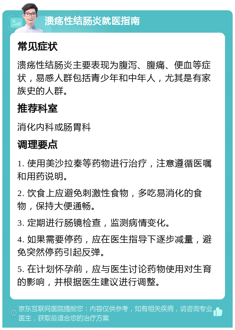 溃疡性结肠炎就医指南 常见症状 溃疡性结肠炎主要表现为腹泻、腹痛、便血等症状，易感人群包括青少年和中年人，尤其是有家族史的人群。 推荐科室 消化内科或肠胃科 调理要点 1. 使用美沙拉秦等药物进行治疗，注意遵循医嘱和用药说明。 2. 饮食上应避免刺激性食物，多吃易消化的食物，保持大便通畅。 3. 定期进行肠镜检查，监测病情变化。 4. 如果需要停药，应在医生指导下逐步减量，避免突然停药引起反弹。 5. 在计划怀孕前，应与医生讨论药物使用对生育的影响，并根据医生建议进行调整。