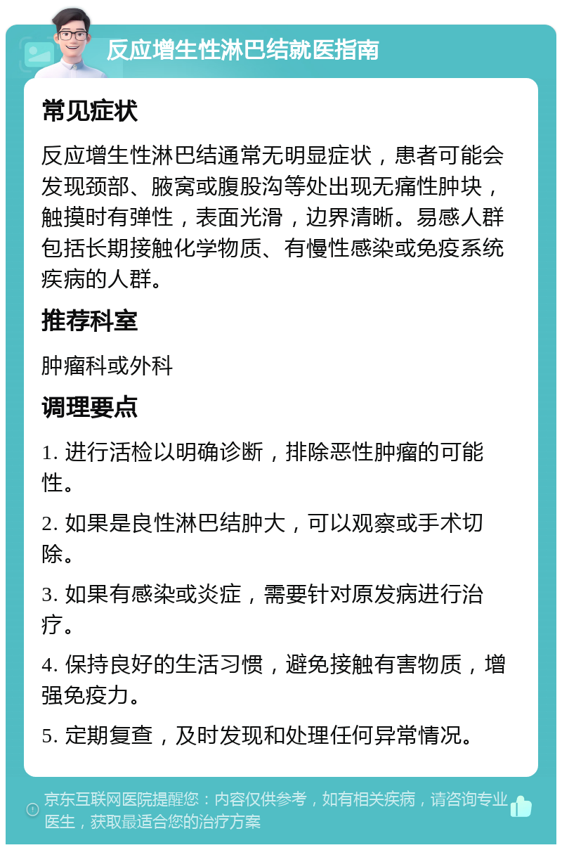 反应增生性淋巴结就医指南 常见症状 反应增生性淋巴结通常无明显症状，患者可能会发现颈部、腋窝或腹股沟等处出现无痛性肿块，触摸时有弹性，表面光滑，边界清晰。易感人群包括长期接触化学物质、有慢性感染或免疫系统疾病的人群。 推荐科室 肿瘤科或外科 调理要点 1. 进行活检以明确诊断，排除恶性肿瘤的可能性。 2. 如果是良性淋巴结肿大，可以观察或手术切除。 3. 如果有感染或炎症，需要针对原发病进行治疗。 4. 保持良好的生活习惯，避免接触有害物质，增强免疫力。 5. 定期复查，及时发现和处理任何异常情况。