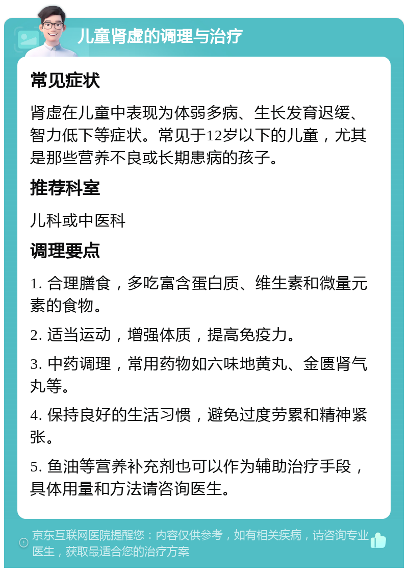 儿童肾虚的调理与治疗 常见症状 肾虚在儿童中表现为体弱多病、生长发育迟缓、智力低下等症状。常见于12岁以下的儿童，尤其是那些营养不良或长期患病的孩子。 推荐科室 儿科或中医科 调理要点 1. 合理膳食，多吃富含蛋白质、维生素和微量元素的食物。 2. 适当运动，增强体质，提高免疫力。 3. 中药调理，常用药物如六味地黄丸、金匮肾气丸等。 4. 保持良好的生活习惯，避免过度劳累和精神紧张。 5. 鱼油等营养补充剂也可以作为辅助治疗手段，具体用量和方法请咨询医生。