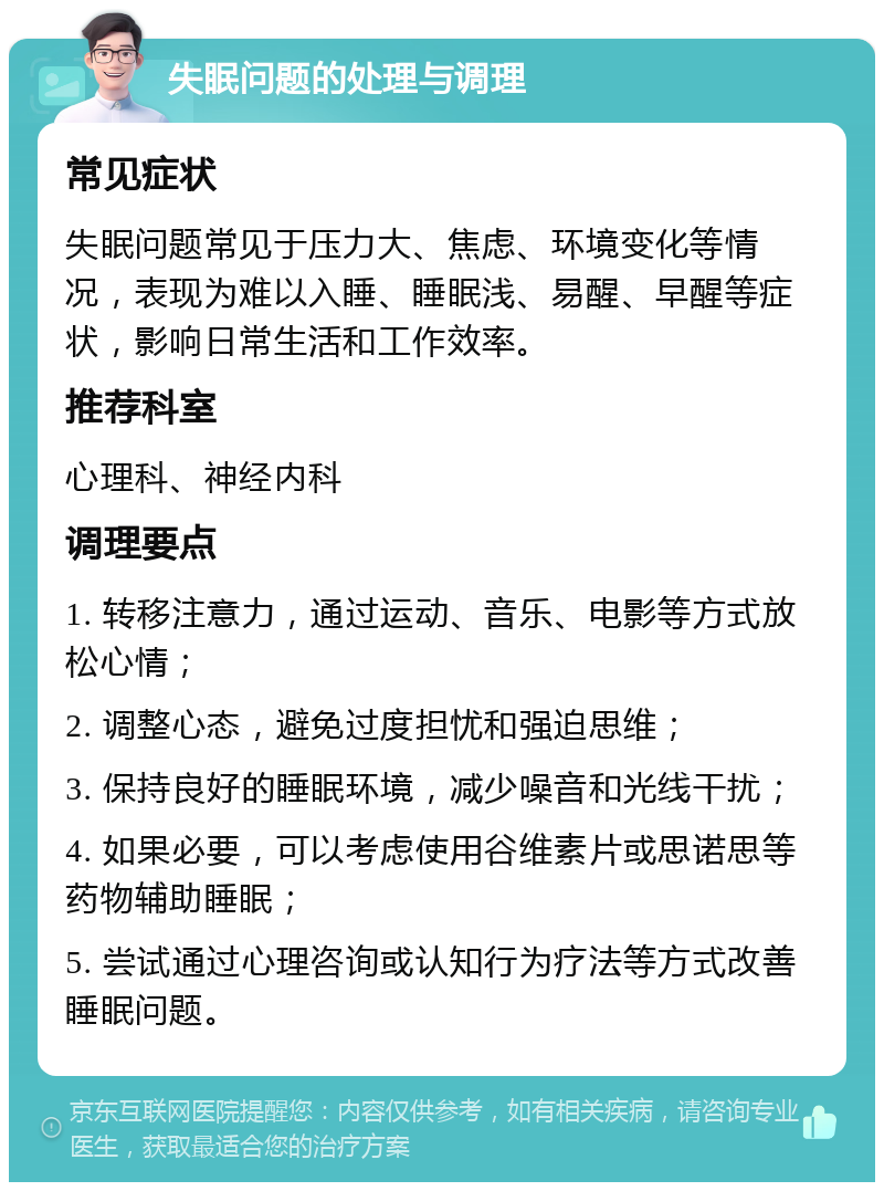 失眠问题的处理与调理 常见症状 失眠问题常见于压力大、焦虑、环境变化等情况，表现为难以入睡、睡眠浅、易醒、早醒等症状，影响日常生活和工作效率。 推荐科室 心理科、神经内科 调理要点 1. 转移注意力，通过运动、音乐、电影等方式放松心情； 2. 调整心态，避免过度担忧和强迫思维； 3. 保持良好的睡眠环境，减少噪音和光线干扰； 4. 如果必要，可以考虑使用谷维素片或思诺思等药物辅助睡眠； 5. 尝试通过心理咨询或认知行为疗法等方式改善睡眠问题。