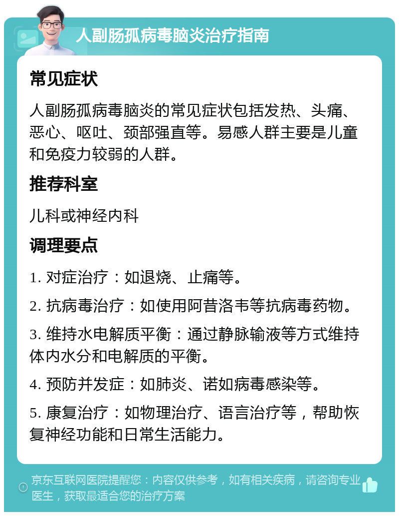 人副肠孤病毒脑炎治疗指南 常见症状 人副肠孤病毒脑炎的常见症状包括发热、头痛、恶心、呕吐、颈部强直等。易感人群主要是儿童和免疫力较弱的人群。 推荐科室 儿科或神经内科 调理要点 1. 对症治疗：如退烧、止痛等。 2. 抗病毒治疗：如使用阿昔洛韦等抗病毒药物。 3. 维持水电解质平衡：通过静脉输液等方式维持体内水分和电解质的平衡。 4. 预防并发症：如肺炎、诺如病毒感染等。 5. 康复治疗：如物理治疗、语言治疗等，帮助恢复神经功能和日常生活能力。