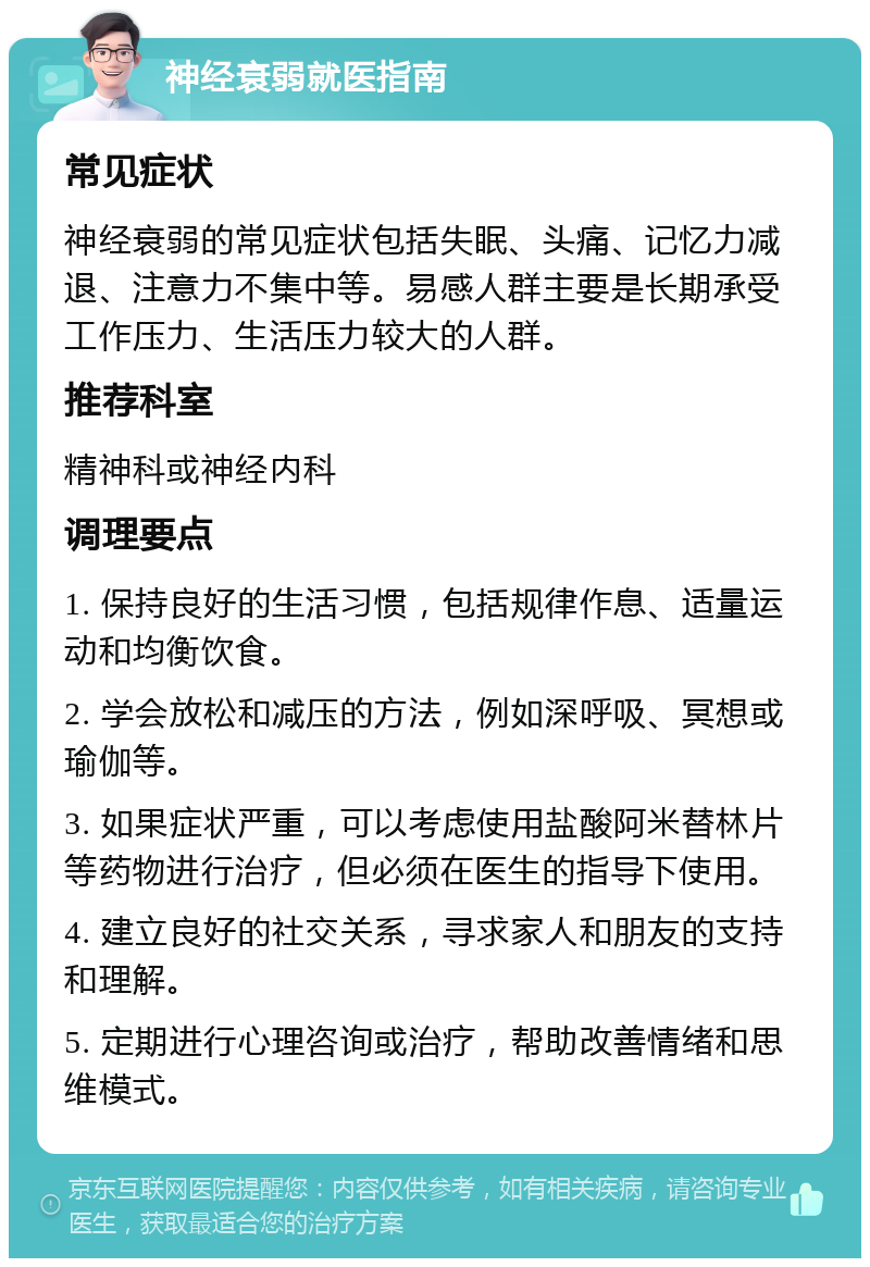 神经衰弱就医指南 常见症状 神经衰弱的常见症状包括失眠、头痛、记忆力减退、注意力不集中等。易感人群主要是长期承受工作压力、生活压力较大的人群。 推荐科室 精神科或神经内科 调理要点 1. 保持良好的生活习惯，包括规律作息、适量运动和均衡饮食。 2. 学会放松和减压的方法，例如深呼吸、冥想或瑜伽等。 3. 如果症状严重，可以考虑使用盐酸阿米替林片等药物进行治疗，但必须在医生的指导下使用。 4. 建立良好的社交关系，寻求家人和朋友的支持和理解。 5. 定期进行心理咨询或治疗，帮助改善情绪和思维模式。