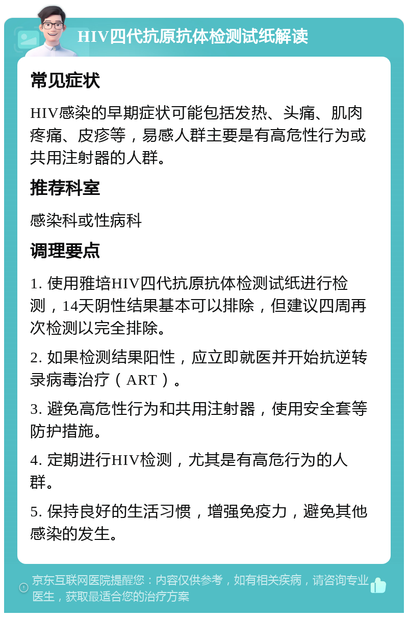 HIV四代抗原抗体检测试纸解读 常见症状 HIV感染的早期症状可能包括发热、头痛、肌肉疼痛、皮疹等，易感人群主要是有高危性行为或共用注射器的人群。 推荐科室 感染科或性病科 调理要点 1. 使用雅培HIV四代抗原抗体检测试纸进行检测，14天阴性结果基本可以排除，但建议四周再次检测以完全排除。 2. 如果检测结果阳性，应立即就医并开始抗逆转录病毒治疗（ART）。 3. 避免高危性行为和共用注射器，使用安全套等防护措施。 4. 定期进行HIV检测，尤其是有高危行为的人群。 5. 保持良好的生活习惯，增强免疫力，避免其他感染的发生。