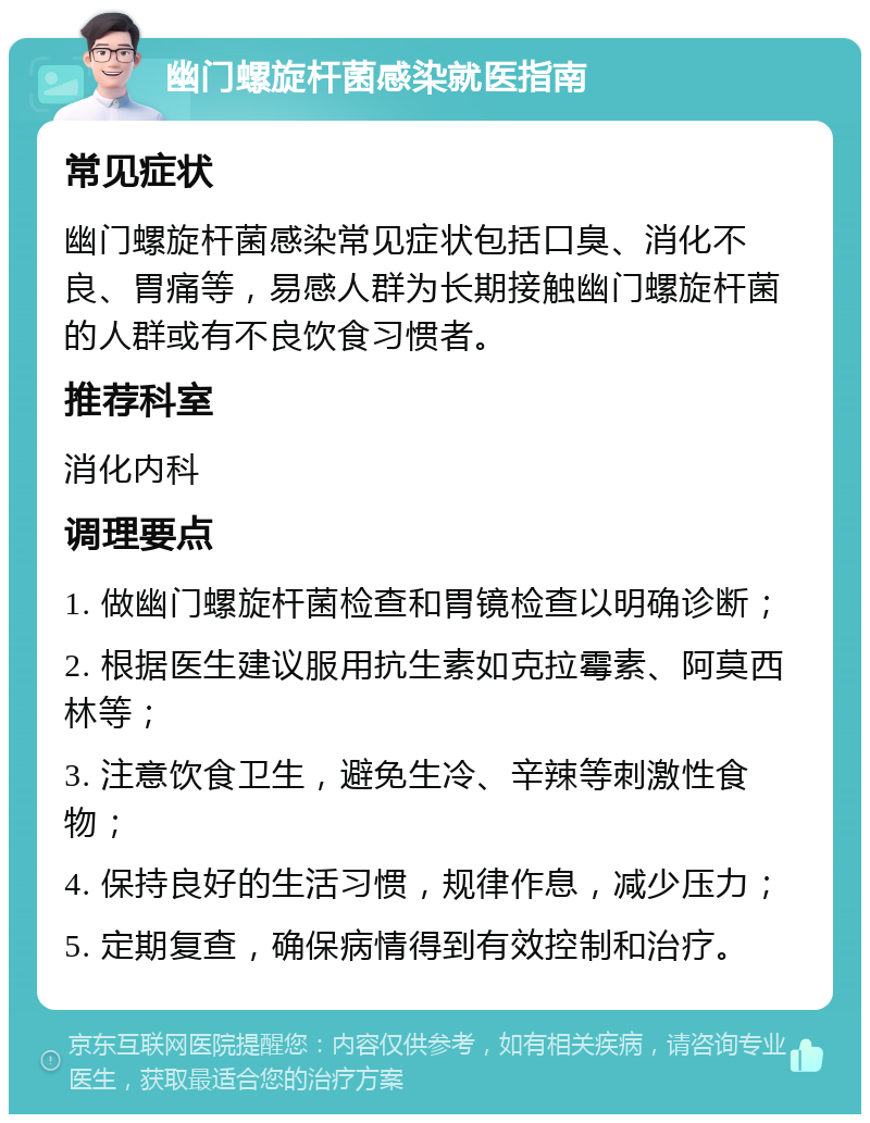 幽门螺旋杆菌感染就医指南 常见症状 幽门螺旋杆菌感染常见症状包括口臭、消化不良、胃痛等，易感人群为长期接触幽门螺旋杆菌的人群或有不良饮食习惯者。 推荐科室 消化内科 调理要点 1. 做幽门螺旋杆菌检查和胃镜检查以明确诊断； 2. 根据医生建议服用抗生素如克拉霉素、阿莫西林等； 3. 注意饮食卫生，避免生冷、辛辣等刺激性食物； 4. 保持良好的生活习惯，规律作息，减少压力； 5. 定期复查，确保病情得到有效控制和治疗。