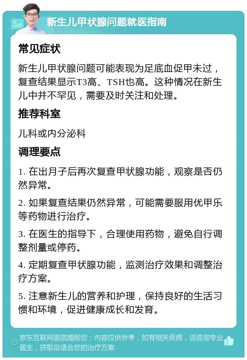 新生儿甲状腺问题就医指南 常见症状 新生儿甲状腺问题可能表现为足底血促甲未过，复查结果显示T3高、TSH也高。这种情况在新生儿中并不罕见，需要及时关注和处理。 推荐科室 儿科或内分泌科 调理要点 1. 在出月子后再次复查甲状腺功能，观察是否仍然异常。 2. 如果复查结果仍然异常，可能需要服用优甲乐等药物进行治疗。 3. 在医生的指导下，合理使用药物，避免自行调整剂量或停药。 4. 定期复查甲状腺功能，监测治疗效果和调整治疗方案。 5. 注意新生儿的营养和护理，保持良好的生活习惯和环境，促进健康成长和发育。