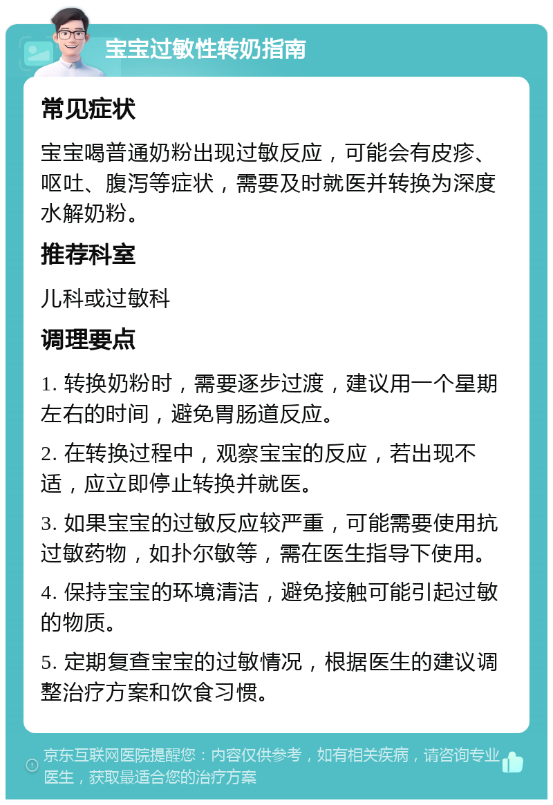 宝宝过敏性转奶指南 常见症状 宝宝喝普通奶粉出现过敏反应，可能会有皮疹、呕吐、腹泻等症状，需要及时就医并转换为深度水解奶粉。 推荐科室 儿科或过敏科 调理要点 1. 转换奶粉时，需要逐步过渡，建议用一个星期左右的时间，避免胃肠道反应。 2. 在转换过程中，观察宝宝的反应，若出现不适，应立即停止转换并就医。 3. 如果宝宝的过敏反应较严重，可能需要使用抗过敏药物，如扑尔敏等，需在医生指导下使用。 4. 保持宝宝的环境清洁，避免接触可能引起过敏的物质。 5. 定期复查宝宝的过敏情况，根据医生的建议调整治疗方案和饮食习惯。