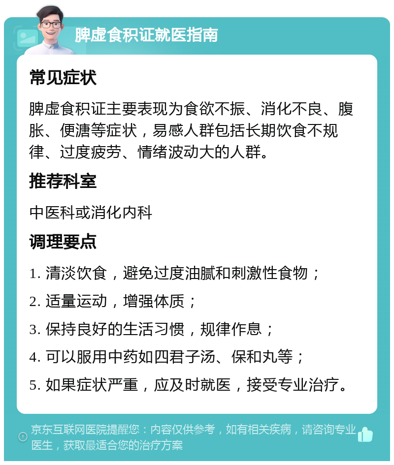 脾虚食积证就医指南 常见症状 脾虚食积证主要表现为食欲不振、消化不良、腹胀、便溏等症状，易感人群包括长期饮食不规律、过度疲劳、情绪波动大的人群。 推荐科室 中医科或消化内科 调理要点 1. 清淡饮食，避免过度油腻和刺激性食物； 2. 适量运动，增强体质； 3. 保持良好的生活习惯，规律作息； 4. 可以服用中药如四君子汤、保和丸等； 5. 如果症状严重，应及时就医，接受专业治疗。