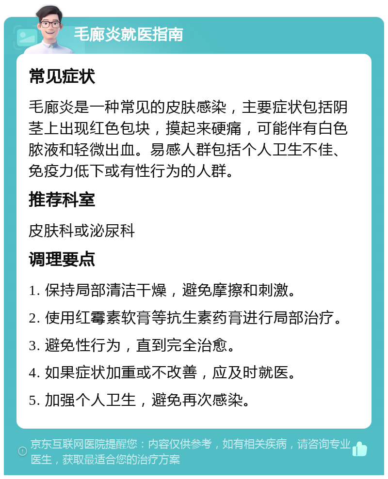 毛廊炎就医指南 常见症状 毛廊炎是一种常见的皮肤感染，主要症状包括阴茎上出现红色包块，摸起来硬痛，可能伴有白色脓液和轻微出血。易感人群包括个人卫生不佳、免疫力低下或有性行为的人群。 推荐科室 皮肤科或泌尿科 调理要点 1. 保持局部清洁干燥，避免摩擦和刺激。 2. 使用红霉素软膏等抗生素药膏进行局部治疗。 3. 避免性行为，直到完全治愈。 4. 如果症状加重或不改善，应及时就医。 5. 加强个人卫生，避免再次感染。