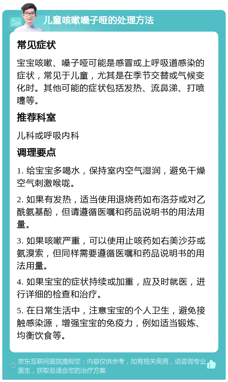 儿童咳嗽嗓子哑的处理方法 常见症状 宝宝咳嗽、嗓子哑可能是感冒或上呼吸道感染的症状，常见于儿童，尤其是在季节交替或气候变化时。其他可能的症状包括发热、流鼻涕、打喷嚏等。 推荐科室 儿科或呼吸内科 调理要点 1. 给宝宝多喝水，保持室内空气湿润，避免干燥空气刺激喉咙。 2. 如果有发热，适当使用退烧药如布洛芬或对乙酰氨基酚，但请遵循医嘱和药品说明书的用法用量。 3. 如果咳嗽严重，可以使用止咳药如右美沙芬或氨溴索，但同样需要遵循医嘱和药品说明书的用法用量。 4. 如果宝宝的症状持续或加重，应及时就医，进行详细的检查和治疗。 5. 在日常生活中，注意宝宝的个人卫生，避免接触感染源，增强宝宝的免疫力，例如适当锻炼、均衡饮食等。