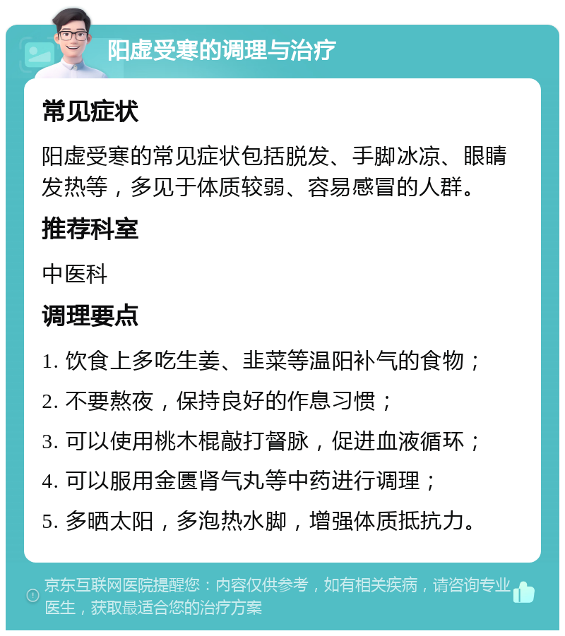 阳虚受寒的调理与治疗 常见症状 阳虚受寒的常见症状包括脱发、手脚冰凉、眼睛发热等，多见于体质较弱、容易感冒的人群。 推荐科室 中医科 调理要点 1. 饮食上多吃生姜、韭菜等温阳补气的食物； 2. 不要熬夜，保持良好的作息习惯； 3. 可以使用桃木棍敲打督脉，促进血液循环； 4. 可以服用金匮肾气丸等中药进行调理； 5. 多晒太阳，多泡热水脚，增强体质抵抗力。