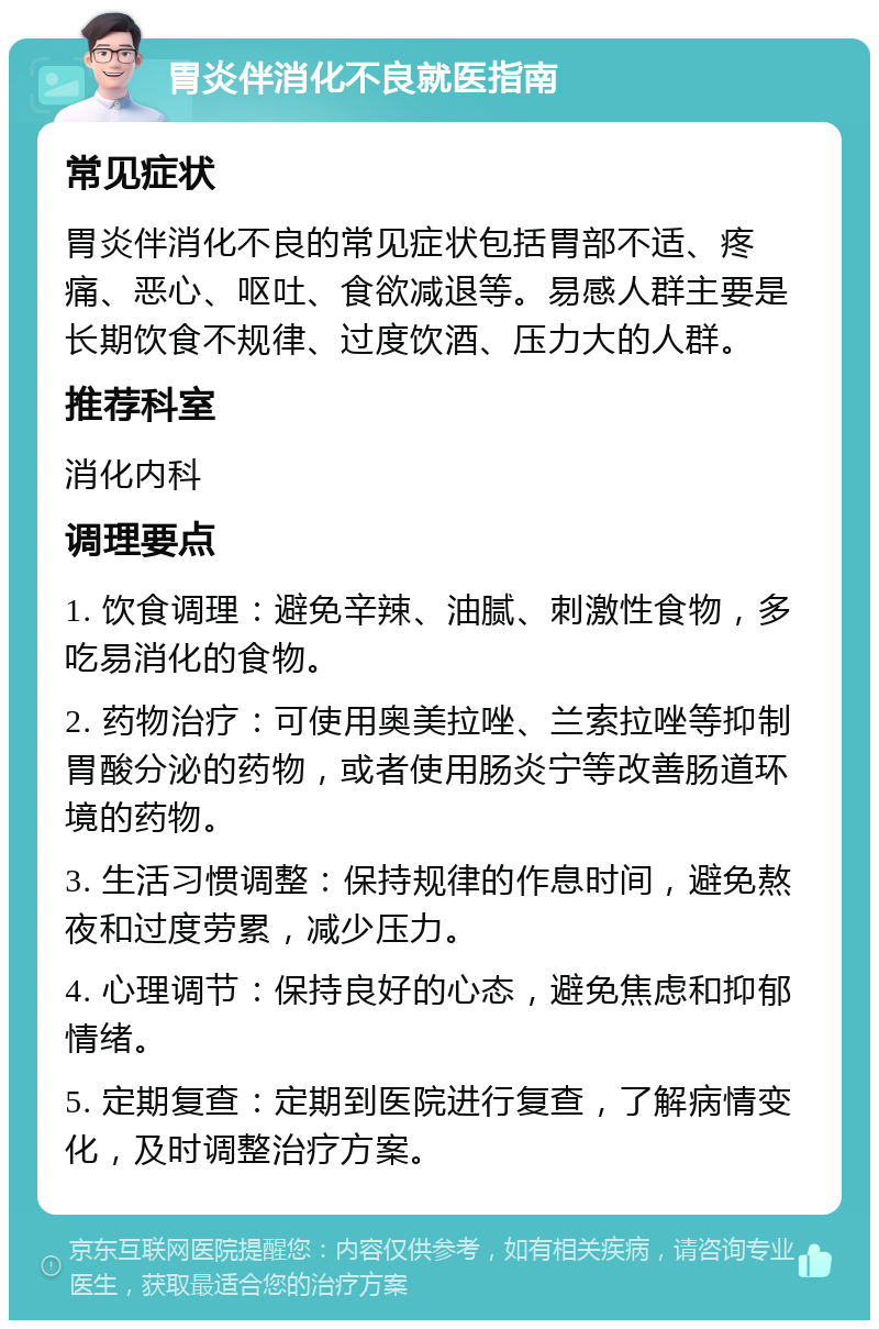 胃炎伴消化不良就医指南 常见症状 胃炎伴消化不良的常见症状包括胃部不适、疼痛、恶心、呕吐、食欲减退等。易感人群主要是长期饮食不规律、过度饮酒、压力大的人群。 推荐科室 消化内科 调理要点 1. 饮食调理：避免辛辣、油腻、刺激性食物，多吃易消化的食物。 2. 药物治疗：可使用奥美拉唑、兰索拉唑等抑制胃酸分泌的药物，或者使用肠炎宁等改善肠道环境的药物。 3. 生活习惯调整：保持规律的作息时间，避免熬夜和过度劳累，减少压力。 4. 心理调节：保持良好的心态，避免焦虑和抑郁情绪。 5. 定期复查：定期到医院进行复查，了解病情变化，及时调整治疗方案。