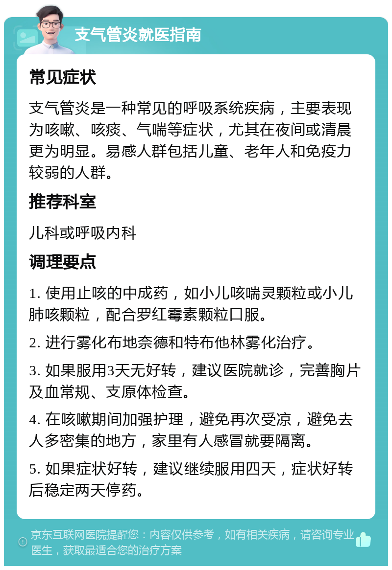 支气管炎就医指南 常见症状 支气管炎是一种常见的呼吸系统疾病，主要表现为咳嗽、咳痰、气喘等症状，尤其在夜间或清晨更为明显。易感人群包括儿童、老年人和免疫力较弱的人群。 推荐科室 儿科或呼吸内科 调理要点 1. 使用止咳的中成药，如小儿咳喘灵颗粒或小儿肺咳颗粒，配合罗红霉素颗粒口服。 2. 进行雾化布地奈德和特布他林雾化治疗。 3. 如果服用3天无好转，建议医院就诊，完善胸片及血常规、支原体检查。 4. 在咳嗽期间加强护理，避免再次受凉，避免去人多密集的地方，家里有人感冒就要隔离。 5. 如果症状好转，建议继续服用四天，症状好转后稳定两天停药。