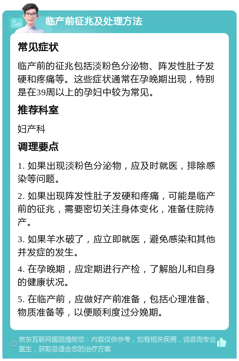 临产前征兆及处理方法 常见症状 临产前的征兆包括淡粉色分泌物、阵发性肚子发硬和疼痛等。这些症状通常在孕晚期出现，特别是在39周以上的孕妇中较为常见。 推荐科室 妇产科 调理要点 1. 如果出现淡粉色分泌物，应及时就医，排除感染等问题。 2. 如果出现阵发性肚子发硬和疼痛，可能是临产前的征兆，需要密切关注身体变化，准备住院待产。 3. 如果羊水破了，应立即就医，避免感染和其他并发症的发生。 4. 在孕晚期，应定期进行产检，了解胎儿和自身的健康状况。 5. 在临产前，应做好产前准备，包括心理准备、物质准备等，以便顺利度过分娩期。