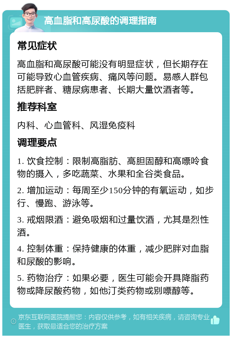 高血脂和高尿酸的调理指南 常见症状 高血脂和高尿酸可能没有明显症状，但长期存在可能导致心血管疾病、痛风等问题。易感人群包括肥胖者、糖尿病患者、长期大量饮酒者等。 推荐科室 内科、心血管科、风湿免疫科 调理要点 1. 饮食控制：限制高脂肪、高胆固醇和高嘌呤食物的摄入，多吃蔬菜、水果和全谷类食品。 2. 增加运动：每周至少150分钟的有氧运动，如步行、慢跑、游泳等。 3. 戒烟限酒：避免吸烟和过量饮酒，尤其是烈性酒。 4. 控制体重：保持健康的体重，减少肥胖对血脂和尿酸的影响。 5. 药物治疗：如果必要，医生可能会开具降脂药物或降尿酸药物，如他汀类药物或别嘌醇等。