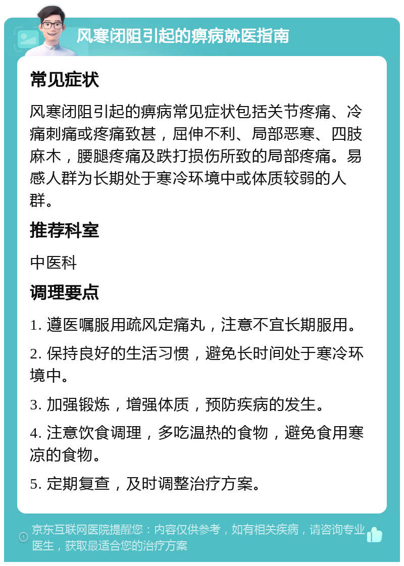 风寒闭阻引起的痹病就医指南 常见症状 风寒闭阻引起的痹病常见症状包括关节疼痛、冷痛刺痛或疼痛致甚，屈伸不利、局部恶寒、四肢麻木，腰腿疼痛及跌打损伤所致的局部疼痛。易感人群为长期处于寒冷环境中或体质较弱的人群。 推荐科室 中医科 调理要点 1. 遵医嘱服用疏风定痛丸，注意不宜长期服用。 2. 保持良好的生活习惯，避免长时间处于寒冷环境中。 3. 加强锻炼，增强体质，预防疾病的发生。 4. 注意饮食调理，多吃温热的食物，避免食用寒凉的食物。 5. 定期复查，及时调整治疗方案。