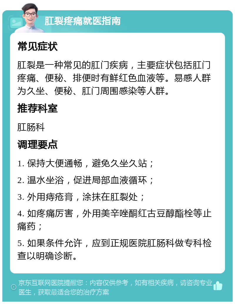 肛裂疼痛就医指南 常见症状 肛裂是一种常见的肛门疾病，主要症状包括肛门疼痛、便秘、排便时有鲜红色血液等。易感人群为久坐、便秘、肛门周围感染等人群。 推荐科室 肛肠科 调理要点 1. 保持大便通畅，避免久坐久站； 2. 温水坐浴，促进局部血液循环； 3. 外用痔疮膏，涂抹在肛裂处； 4. 如疼痛厉害，外用美辛唑酮红古豆醇酯栓等止痛药； 5. 如果条件允许，应到正规医院肛肠科做专科检查以明确诊断。