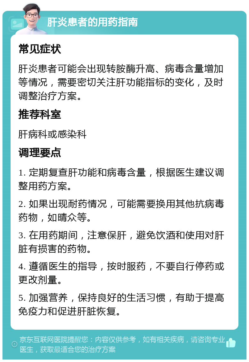 肝炎患者的用药指南 常见症状 肝炎患者可能会出现转胺酶升高、病毒含量增加等情况，需要密切关注肝功能指标的变化，及时调整治疗方案。 推荐科室 肝病科或感染科 调理要点 1. 定期复查肝功能和病毒含量，根据医生建议调整用药方案。 2. 如果出现耐药情况，可能需要换用其他抗病毒药物，如晴众等。 3. 在用药期间，注意保肝，避免饮酒和使用对肝脏有损害的药物。 4. 遵循医生的指导，按时服药，不要自行停药或更改剂量。 5. 加强营养，保持良好的生活习惯，有助于提高免疫力和促进肝脏恢复。