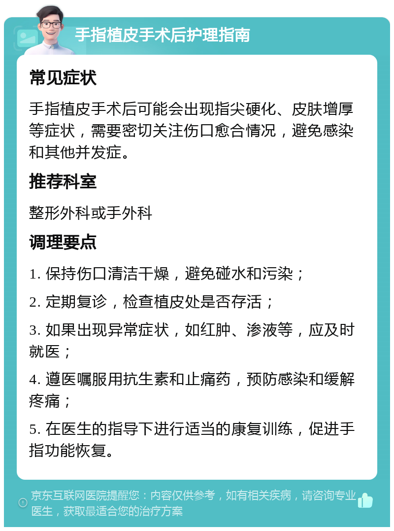 手指植皮手术后护理指南 常见症状 手指植皮手术后可能会出现指尖硬化、皮肤增厚等症状，需要密切关注伤口愈合情况，避免感染和其他并发症。 推荐科室 整形外科或手外科 调理要点 1. 保持伤口清洁干燥，避免碰水和污染； 2. 定期复诊，检查植皮处是否存活； 3. 如果出现异常症状，如红肿、渗液等，应及时就医； 4. 遵医嘱服用抗生素和止痛药，预防感染和缓解疼痛； 5. 在医生的指导下进行适当的康复训练，促进手指功能恢复。