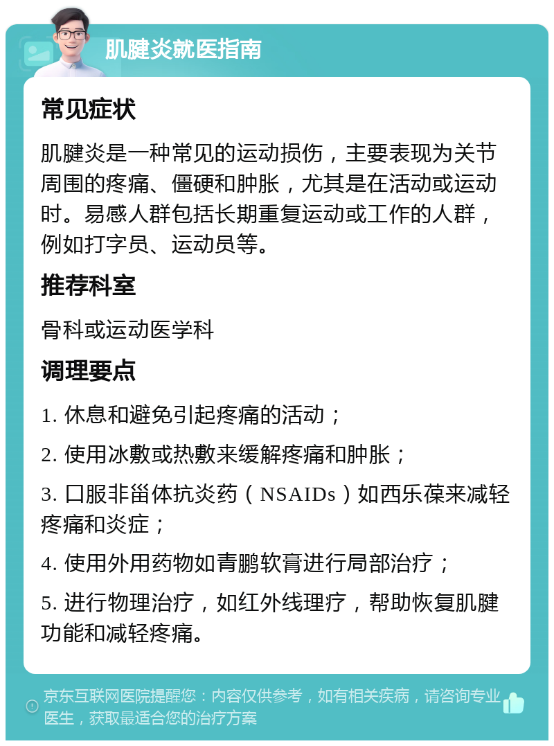 肌腱炎就医指南 常见症状 肌腱炎是一种常见的运动损伤，主要表现为关节周围的疼痛、僵硬和肿胀，尤其是在活动或运动时。易感人群包括长期重复运动或工作的人群，例如打字员、运动员等。 推荐科室 骨科或运动医学科 调理要点 1. 休息和避免引起疼痛的活动； 2. 使用冰敷或热敷来缓解疼痛和肿胀； 3. 口服非甾体抗炎药（NSAIDs）如西乐葆来减轻疼痛和炎症； 4. 使用外用药物如青鹏软膏进行局部治疗； 5. 进行物理治疗，如红外线理疗，帮助恢复肌腱功能和减轻疼痛。