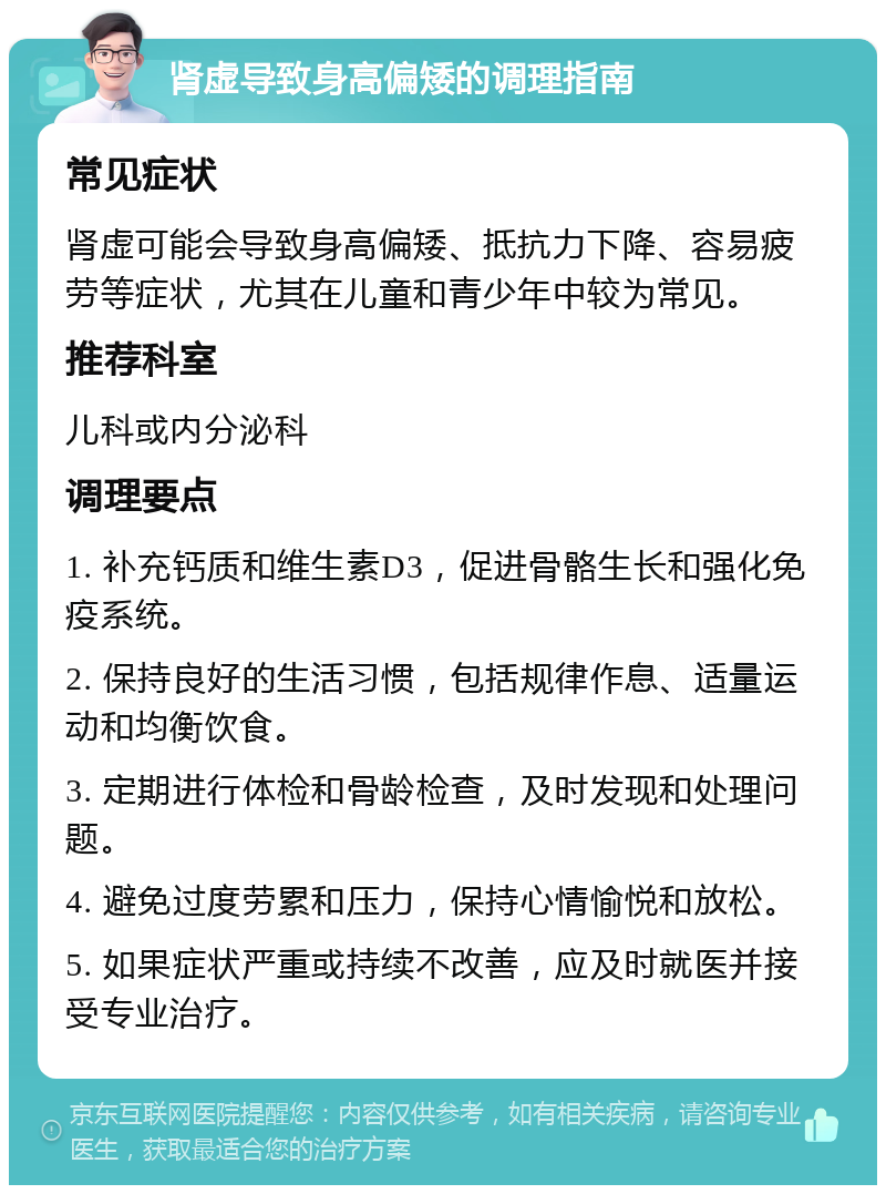 肾虚导致身高偏矮的调理指南 常见症状 肾虚可能会导致身高偏矮、抵抗力下降、容易疲劳等症状，尤其在儿童和青少年中较为常见。 推荐科室 儿科或内分泌科 调理要点 1. 补充钙质和维生素D3，促进骨骼生长和强化免疫系统。 2. 保持良好的生活习惯，包括规律作息、适量运动和均衡饮食。 3. 定期进行体检和骨龄检查，及时发现和处理问题。 4. 避免过度劳累和压力，保持心情愉悦和放松。 5. 如果症状严重或持续不改善，应及时就医并接受专业治疗。