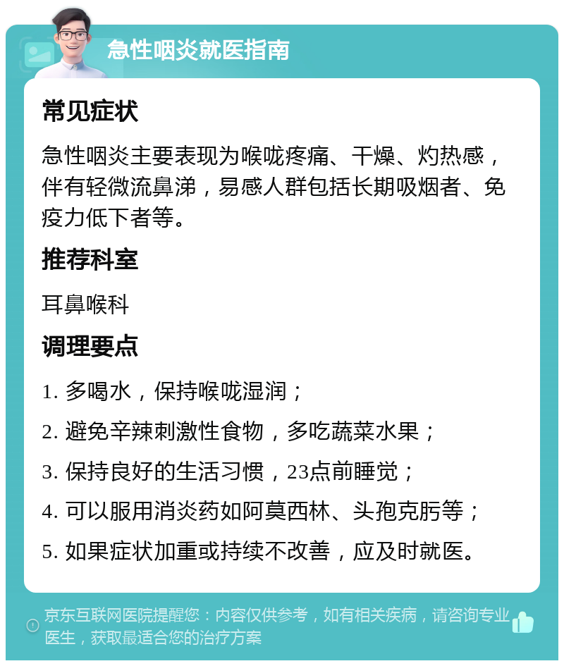 急性咽炎就医指南 常见症状 急性咽炎主要表现为喉咙疼痛、干燥、灼热感，伴有轻微流鼻涕，易感人群包括长期吸烟者、免疫力低下者等。 推荐科室 耳鼻喉科 调理要点 1. 多喝水，保持喉咙湿润； 2. 避免辛辣刺激性食物，多吃蔬菜水果； 3. 保持良好的生活习惯，23点前睡觉； 4. 可以服用消炎药如阿莫西林、头孢克肟等； 5. 如果症状加重或持续不改善，应及时就医。