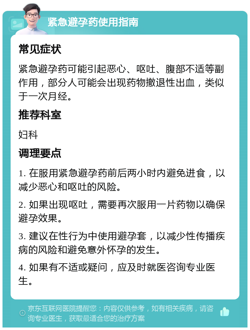 紧急避孕药使用指南 常见症状 紧急避孕药可能引起恶心、呕吐、腹部不适等副作用，部分人可能会出现药物撤退性出血，类似于一次月经。 推荐科室 妇科 调理要点 1. 在服用紧急避孕药前后两小时内避免进食，以减少恶心和呕吐的风险。 2. 如果出现呕吐，需要再次服用一片药物以确保避孕效果。 3. 建议在性行为中使用避孕套，以减少性传播疾病的风险和避免意外怀孕的发生。 4. 如果有不适或疑问，应及时就医咨询专业医生。