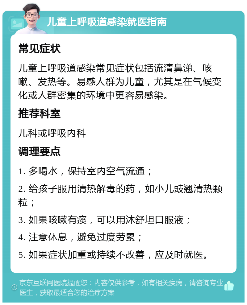 儿童上呼吸道感染就医指南 常见症状 儿童上呼吸道感染常见症状包括流清鼻涕、咳嗽、发热等。易感人群为儿童，尤其是在气候变化或人群密集的环境中更容易感染。 推荐科室 儿科或呼吸内科 调理要点 1. 多喝水，保持室内空气流通； 2. 给孩子服用清热解毒的药，如小儿豉翘清热颗粒； 3. 如果咳嗽有痰，可以用沐舒坦口服液； 4. 注意休息，避免过度劳累； 5. 如果症状加重或持续不改善，应及时就医。