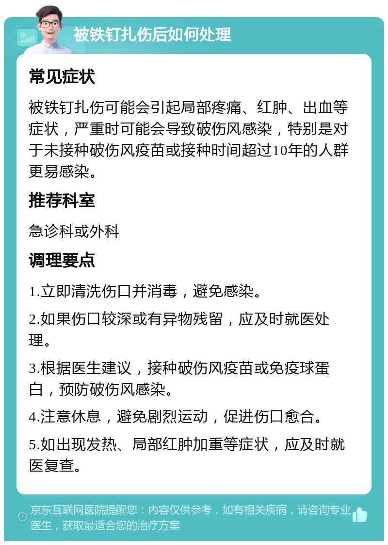 被铁钉扎伤后如何处理 常见症状 被铁钉扎伤可能会引起局部疼痛、红肿、出血等症状，严重时可能会导致破伤风感染，特别是对于未接种破伤风疫苗或接种时间超过10年的人群更易感染。 推荐科室 急诊科或外科 调理要点 1.立即清洗伤口并消毒，避免感染。 2.如果伤口较深或有异物残留，应及时就医处理。 3.根据医生建议，接种破伤风疫苗或免疫球蛋白，预防破伤风感染。 4.注意休息，避免剧烈运动，促进伤口愈合。 5.如出现发热、局部红肿加重等症状，应及时就医复查。