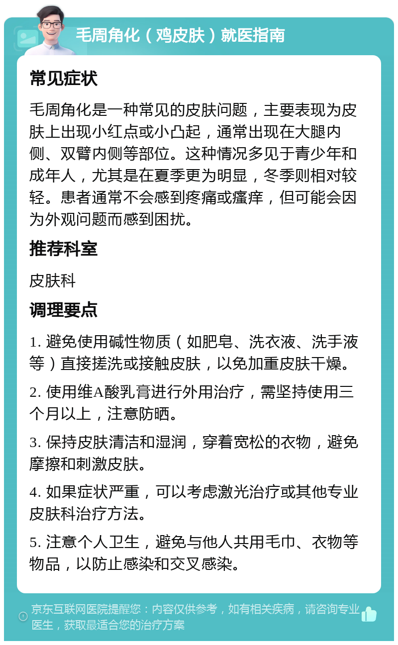 毛周角化（鸡皮肤）就医指南 常见症状 毛周角化是一种常见的皮肤问题，主要表现为皮肤上出现小红点或小凸起，通常出现在大腿内侧、双臂内侧等部位。这种情况多见于青少年和成年人，尤其是在夏季更为明显，冬季则相对较轻。患者通常不会感到疼痛或瘙痒，但可能会因为外观问题而感到困扰。 推荐科室 皮肤科 调理要点 1. 避免使用碱性物质（如肥皂、洗衣液、洗手液等）直接搓洗或接触皮肤，以免加重皮肤干燥。 2. 使用维A酸乳膏进行外用治疗，需坚持使用三个月以上，注意防晒。 3. 保持皮肤清洁和湿润，穿着宽松的衣物，避免摩擦和刺激皮肤。 4. 如果症状严重，可以考虑激光治疗或其他专业皮肤科治疗方法。 5. 注意个人卫生，避免与他人共用毛巾、衣物等物品，以防止感染和交叉感染。