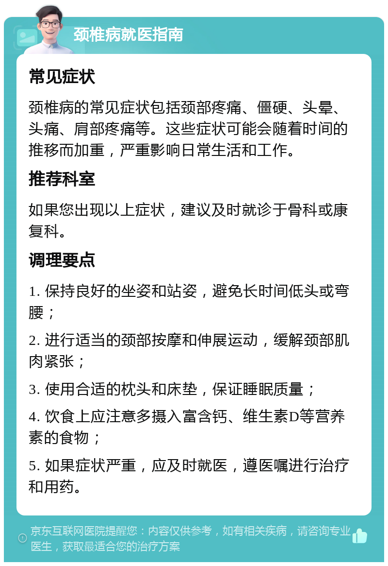 颈椎病就医指南 常见症状 颈椎病的常见症状包括颈部疼痛、僵硬、头晕、头痛、肩部疼痛等。这些症状可能会随着时间的推移而加重，严重影响日常生活和工作。 推荐科室 如果您出现以上症状，建议及时就诊于骨科或康复科。 调理要点 1. 保持良好的坐姿和站姿，避免长时间低头或弯腰； 2. 进行适当的颈部按摩和伸展运动，缓解颈部肌肉紧张； 3. 使用合适的枕头和床垫，保证睡眠质量； 4. 饮食上应注意多摄入富含钙、维生素D等营养素的食物； 5. 如果症状严重，应及时就医，遵医嘱进行治疗和用药。