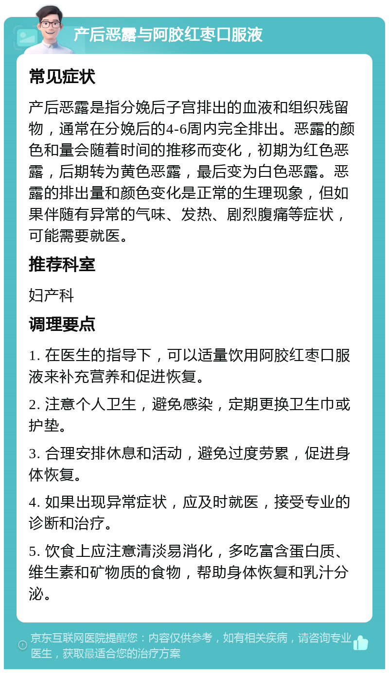 产后恶露与阿胶红枣口服液 常见症状 产后恶露是指分娩后子宫排出的血液和组织残留物，通常在分娩后的4-6周内完全排出。恶露的颜色和量会随着时间的推移而变化，初期为红色恶露，后期转为黄色恶露，最后变为白色恶露。恶露的排出量和颜色变化是正常的生理现象，但如果伴随有异常的气味、发热、剧烈腹痛等症状，可能需要就医。 推荐科室 妇产科 调理要点 1. 在医生的指导下，可以适量饮用阿胶红枣口服液来补充营养和促进恢复。 2. 注意个人卫生，避免感染，定期更换卫生巾或护垫。 3. 合理安排休息和活动，避免过度劳累，促进身体恢复。 4. 如果出现异常症状，应及时就医，接受专业的诊断和治疗。 5. 饮食上应注意清淡易消化，多吃富含蛋白质、维生素和矿物质的食物，帮助身体恢复和乳汁分泌。