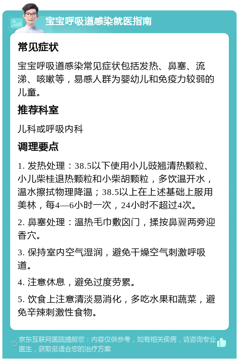 宝宝呼吸道感染就医指南 常见症状 宝宝呼吸道感染常见症状包括发热、鼻塞、流涕、咳嗽等，易感人群为婴幼儿和免疫力较弱的儿童。 推荐科室 儿科或呼吸内科 调理要点 1. 发热处理：38.5以下使用小儿豉翘清热颗粒、小儿柴桂退热颗粒和小柴胡颗粒，多饮温开水，温水擦拭物理降温；38.5以上在上述基础上服用美林，每4—6小时一次，24小时不超过4次。 2. 鼻塞处理：温热毛巾敷囟门，揉按鼻翼两旁迎香穴。 3. 保持室内空气湿润，避免干燥空气刺激呼吸道。 4. 注意休息，避免过度劳累。 5. 饮食上注意清淡易消化，多吃水果和蔬菜，避免辛辣刺激性食物。