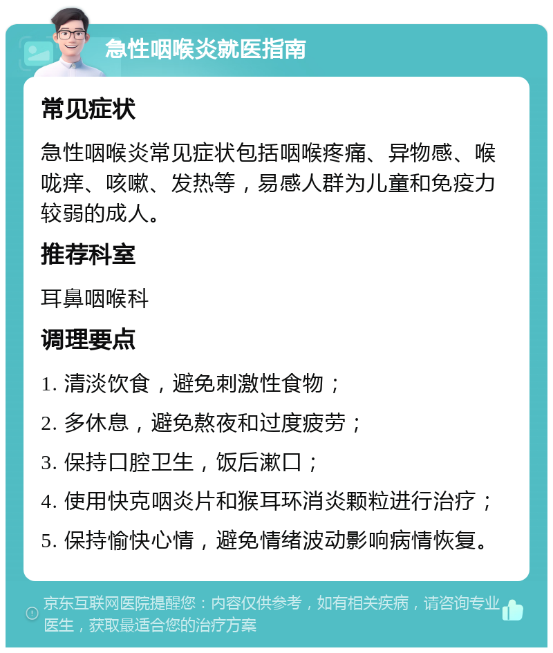 急性咽喉炎就医指南 常见症状 急性咽喉炎常见症状包括咽喉疼痛、异物感、喉咙痒、咳嗽、发热等，易感人群为儿童和免疫力较弱的成人。 推荐科室 耳鼻咽喉科 调理要点 1. 清淡饮食，避免刺激性食物； 2. 多休息，避免熬夜和过度疲劳； 3. 保持口腔卫生，饭后漱口； 4. 使用快克咽炎片和猴耳环消炎颗粒进行治疗； 5. 保持愉快心情，避免情绪波动影响病情恢复。