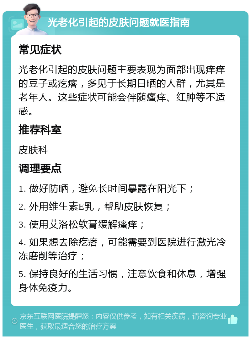 光老化引起的皮肤问题就医指南 常见症状 光老化引起的皮肤问题主要表现为面部出现痒痒的豆子或疙瘩，多见于长期日晒的人群，尤其是老年人。这些症状可能会伴随瘙痒、红肿等不适感。 推荐科室 皮肤科 调理要点 1. 做好防晒，避免长时间暴露在阳光下； 2. 外用维生素E乳，帮助皮肤恢复； 3. 使用艾洛松软膏缓解瘙痒； 4. 如果想去除疙瘩，可能需要到医院进行激光冷冻磨削等治疗； 5. 保持良好的生活习惯，注意饮食和休息，增强身体免疫力。