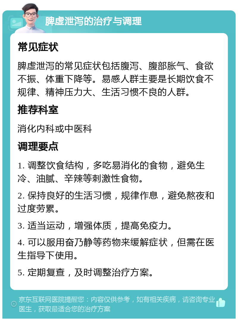 脾虚泄泻的治疗与调理 常见症状 脾虚泄泻的常见症状包括腹泻、腹部胀气、食欲不振、体重下降等。易感人群主要是长期饮食不规律、精神压力大、生活习惯不良的人群。 推荐科室 消化内科或中医科 调理要点 1. 调整饮食结构，多吃易消化的食物，避免生冷、油腻、辛辣等刺激性食物。 2. 保持良好的生活习惯，规律作息，避免熬夜和过度劳累。 3. 适当运动，增强体质，提高免疫力。 4. 可以服用奋乃静等药物来缓解症状，但需在医生指导下使用。 5. 定期复查，及时调整治疗方案。