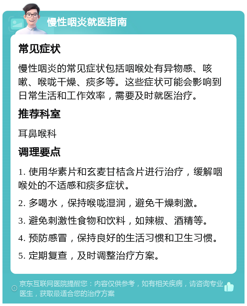 慢性咽炎就医指南 常见症状 慢性咽炎的常见症状包括咽喉处有异物感、咳嗽、喉咙干燥、痰多等。这些症状可能会影响到日常生活和工作效率，需要及时就医治疗。 推荐科室 耳鼻喉科 调理要点 1. 使用华素片和玄麦甘桔含片进行治疗，缓解咽喉处的不适感和痰多症状。 2. 多喝水，保持喉咙湿润，避免干燥刺激。 3. 避免刺激性食物和饮料，如辣椒、酒精等。 4. 预防感冒，保持良好的生活习惯和卫生习惯。 5. 定期复查，及时调整治疗方案。