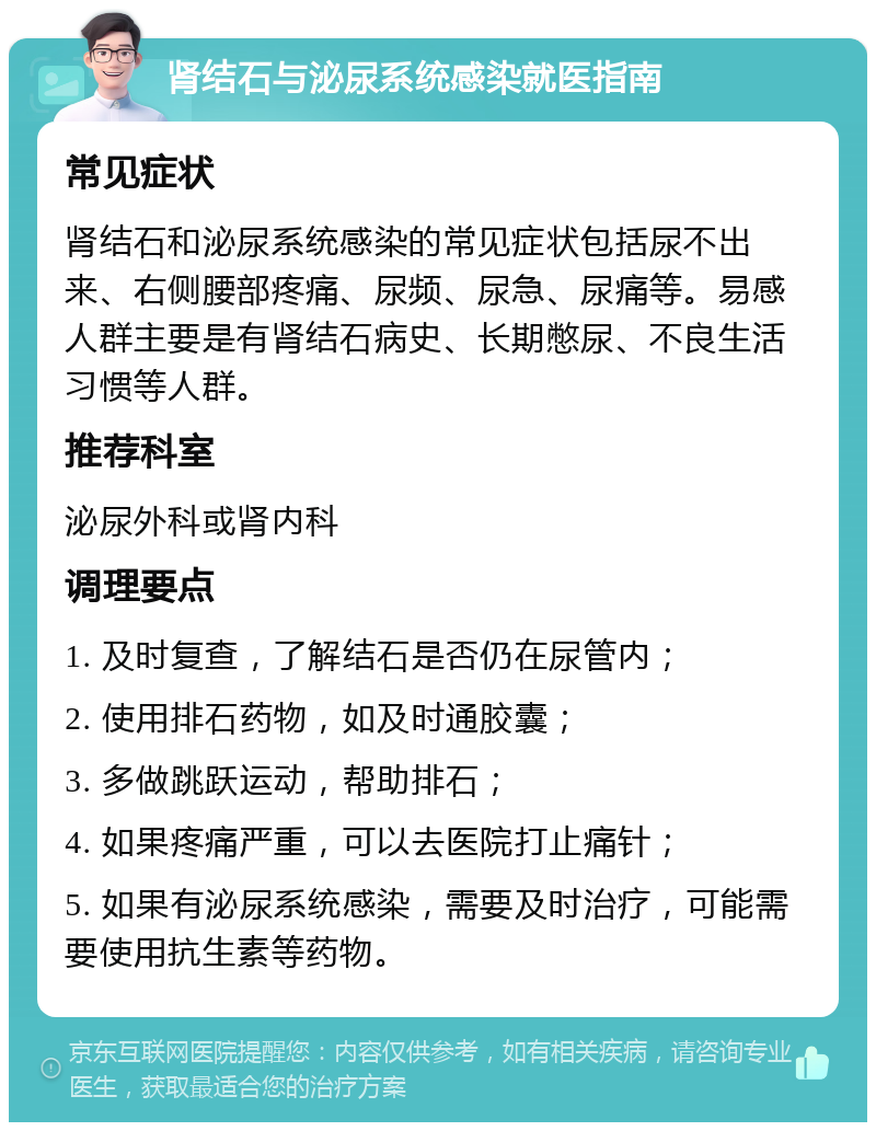 肾结石与泌尿系统感染就医指南 常见症状 肾结石和泌尿系统感染的常见症状包括尿不出来、右侧腰部疼痛、尿频、尿急、尿痛等。易感人群主要是有肾结石病史、长期憋尿、不良生活习惯等人群。 推荐科室 泌尿外科或肾内科 调理要点 1. 及时复查，了解结石是否仍在尿管内； 2. 使用排石药物，如及时通胶囊； 3. 多做跳跃运动，帮助排石； 4. 如果疼痛严重，可以去医院打止痛针； 5. 如果有泌尿系统感染，需要及时治疗，可能需要使用抗生素等药物。