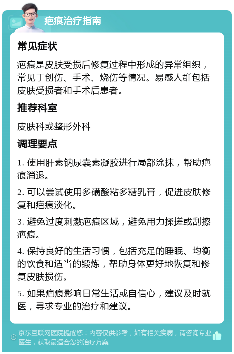 疤痕治疗指南 常见症状 疤痕是皮肤受损后修复过程中形成的异常组织，常见于创伤、手术、烧伤等情况。易感人群包括皮肤受损者和手术后患者。 推荐科室 皮肤科或整形外科 调理要点 1. 使用肝素钠尿囊素凝胶进行局部涂抹，帮助疤痕消退。 2. 可以尝试使用多磺酸粘多糖乳膏，促进皮肤修复和疤痕淡化。 3. 避免过度刺激疤痕区域，避免用力揉搓或刮擦疤痕。 4. 保持良好的生活习惯，包括充足的睡眠、均衡的饮食和适当的锻炼，帮助身体更好地恢复和修复皮肤损伤。 5. 如果疤痕影响日常生活或自信心，建议及时就医，寻求专业的治疗和建议。