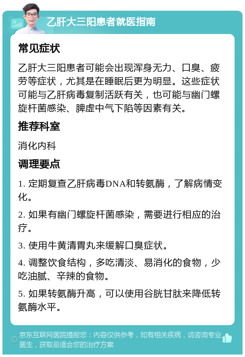 乙肝大三阳患者就医指南 常见症状 乙肝大三阳患者可能会出现浑身无力、口臭、疲劳等症状，尤其是在睡眠后更为明显。这些症状可能与乙肝病毒复制活跃有关，也可能与幽门螺旋杆菌感染、脾虚中气下陷等因素有关。 推荐科室 消化内科 调理要点 1. 定期复查乙肝病毒DNA和转氨酶，了解病情变化。 2. 如果有幽门螺旋杆菌感染，需要进行相应的治疗。 3. 使用牛黄清胃丸来缓解口臭症状。 4. 调整饮食结构，多吃清淡、易消化的食物，少吃油腻、辛辣的食物。 5. 如果转氨酶升高，可以使用谷胱甘肽来降低转氨酶水平。