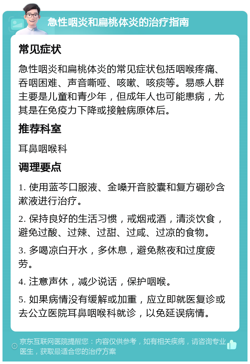 急性咽炎和扁桃体炎的治疗指南 常见症状 急性咽炎和扁桃体炎的常见症状包括咽喉疼痛、吞咽困难、声音嘶哑、咳嗽、咳痰等。易感人群主要是儿童和青少年，但成年人也可能患病，尤其是在免疫力下降或接触病原体后。 推荐科室 耳鼻咽喉科 调理要点 1. 使用蓝芩口服液、金嗓开音胶囊和复方硼砂含漱液进行治疗。 2. 保持良好的生活习惯，戒烟戒酒，清淡饮食，避免过酸、过辣、过甜、过咸、过凉的食物。 3. 多喝凉白开水，多休息，避免熬夜和过度疲劳。 4. 注意声休，减少说话，保护咽喉。 5. 如果病情没有缓解或加重，应立即就医复诊或去公立医院耳鼻咽喉科就诊，以免延误病情。