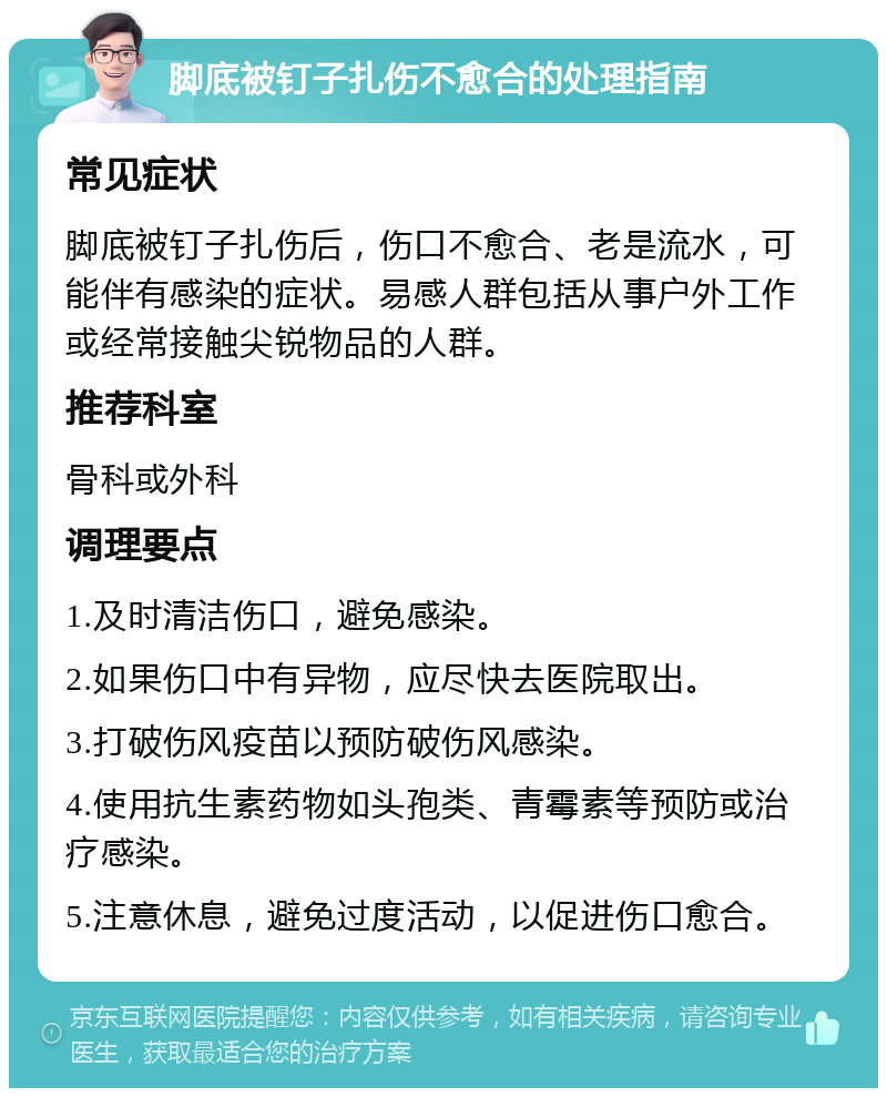 脚底被钉子扎伤不愈合的处理指南 常见症状 脚底被钉子扎伤后，伤口不愈合、老是流水，可能伴有感染的症状。易感人群包括从事户外工作或经常接触尖锐物品的人群。 推荐科室 骨科或外科 调理要点 1.及时清洁伤口，避免感染。 2.如果伤口中有异物，应尽快去医院取出。 3.打破伤风疫苗以预防破伤风感染。 4.使用抗生素药物如头孢类、青霉素等预防或治疗感染。 5.注意休息，避免过度活动，以促进伤口愈合。