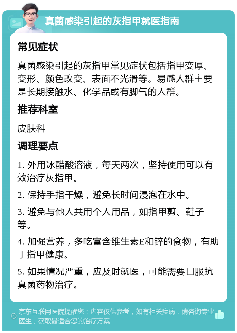 真菌感染引起的灰指甲就医指南 常见症状 真菌感染引起的灰指甲常见症状包括指甲变厚、变形、颜色改变、表面不光滑等。易感人群主要是长期接触水、化学品或有脚气的人群。 推荐科室 皮肤科 调理要点 1. 外用冰醋酸溶液，每天两次，坚持使用可以有效治疗灰指甲。 2. 保持手指干燥，避免长时间浸泡在水中。 3. 避免与他人共用个人用品，如指甲剪、鞋子等。 4. 加强营养，多吃富含维生素E和锌的食物，有助于指甲健康。 5. 如果情况严重，应及时就医，可能需要口服抗真菌药物治疗。