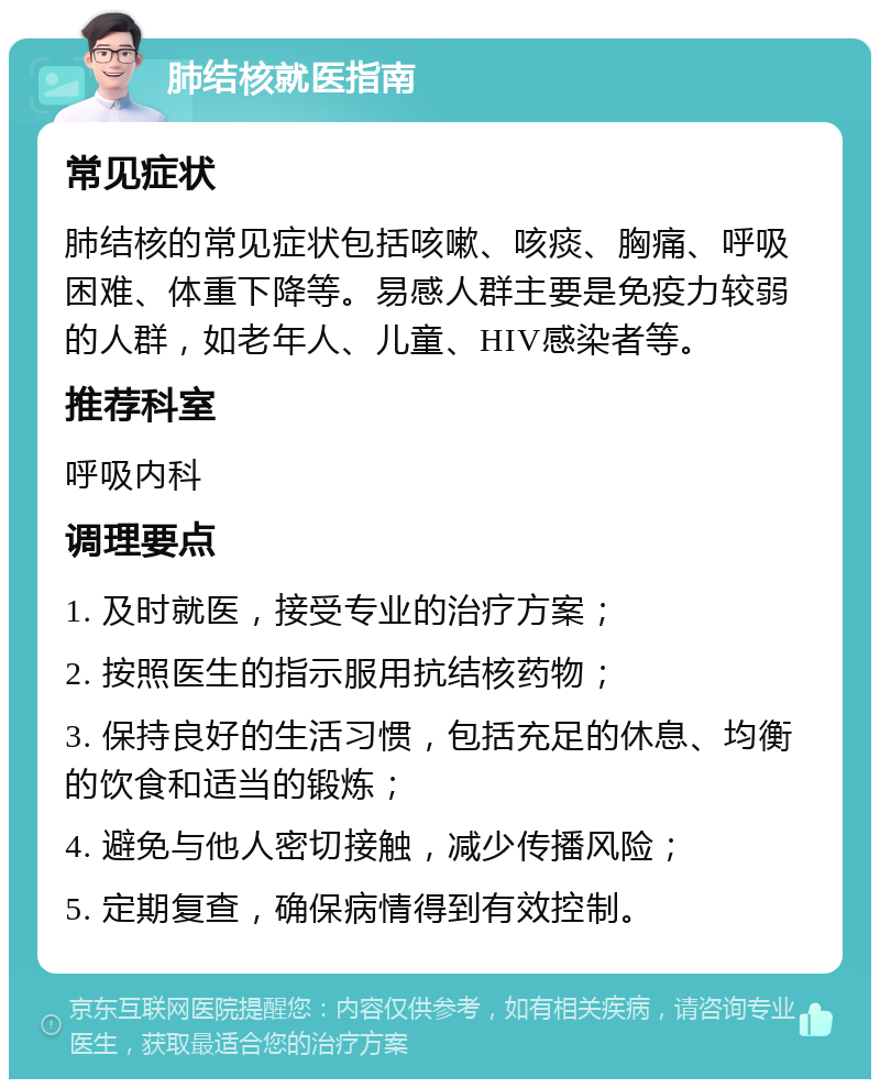 肺结核就医指南 常见症状 肺结核的常见症状包括咳嗽、咳痰、胸痛、呼吸困难、体重下降等。易感人群主要是免疫力较弱的人群，如老年人、儿童、HIV感染者等。 推荐科室 呼吸内科 调理要点 1. 及时就医，接受专业的治疗方案； 2. 按照医生的指示服用抗结核药物； 3. 保持良好的生活习惯，包括充足的休息、均衡的饮食和适当的锻炼； 4. 避免与他人密切接触，减少传播风险； 5. 定期复查，确保病情得到有效控制。