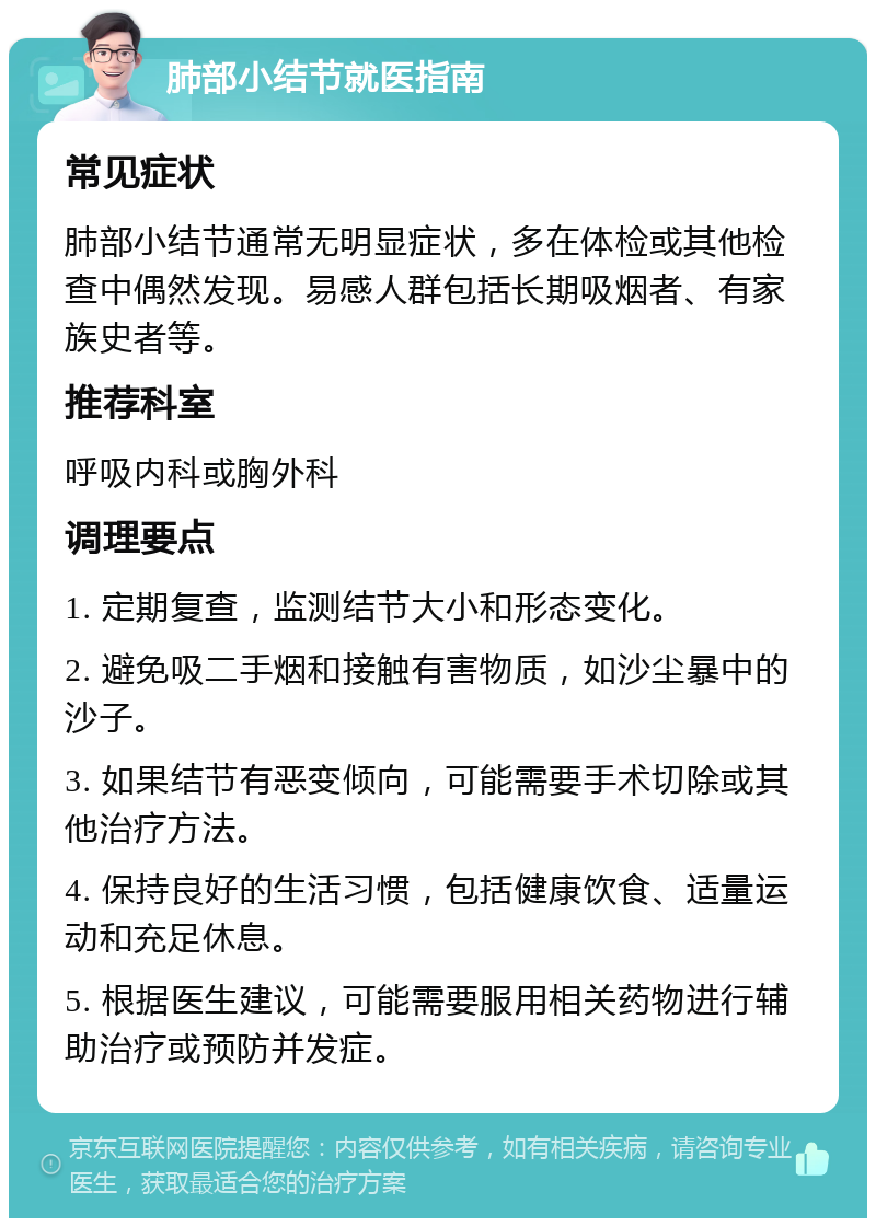 肺部小结节就医指南 常见症状 肺部小结节通常无明显症状，多在体检或其他检查中偶然发现。易感人群包括长期吸烟者、有家族史者等。 推荐科室 呼吸内科或胸外科 调理要点 1. 定期复查，监测结节大小和形态变化。 2. 避免吸二手烟和接触有害物质，如沙尘暴中的沙子。 3. 如果结节有恶变倾向，可能需要手术切除或其他治疗方法。 4. 保持良好的生活习惯，包括健康饮食、适量运动和充足休息。 5. 根据医生建议，可能需要服用相关药物进行辅助治疗或预防并发症。