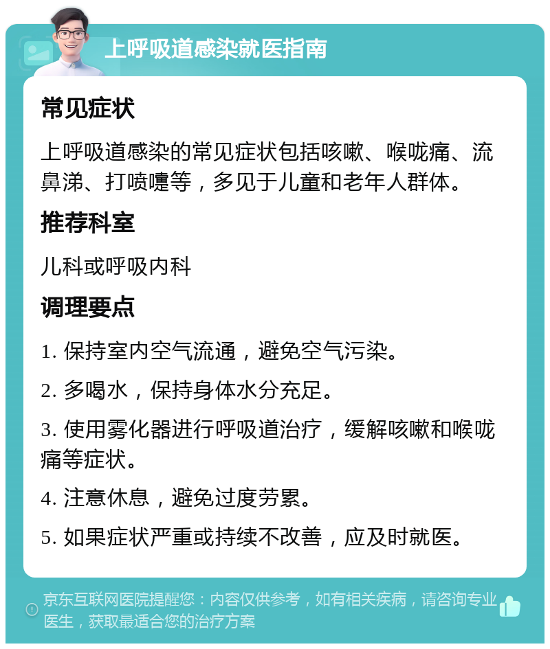 上呼吸道感染就医指南 常见症状 上呼吸道感染的常见症状包括咳嗽、喉咙痛、流鼻涕、打喷嚏等，多见于儿童和老年人群体。 推荐科室 儿科或呼吸内科 调理要点 1. 保持室内空气流通，避免空气污染。 2. 多喝水，保持身体水分充足。 3. 使用雾化器进行呼吸道治疗，缓解咳嗽和喉咙痛等症状。 4. 注意休息，避免过度劳累。 5. 如果症状严重或持续不改善，应及时就医。