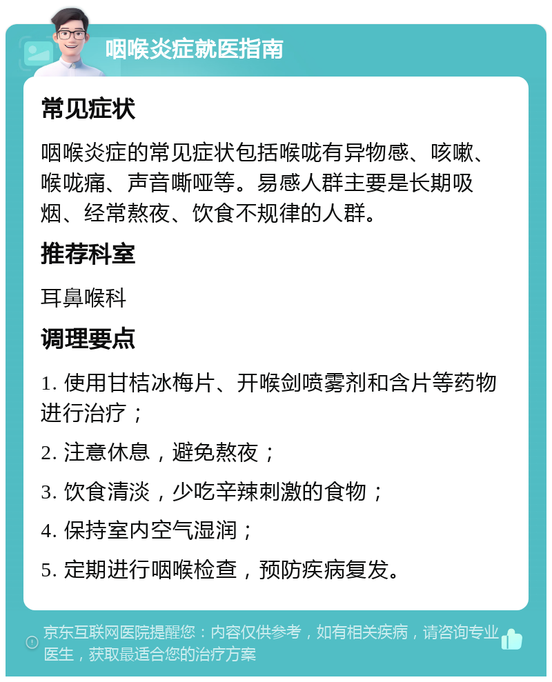 咽喉炎症就医指南 常见症状 咽喉炎症的常见症状包括喉咙有异物感、咳嗽、喉咙痛、声音嘶哑等。易感人群主要是长期吸烟、经常熬夜、饮食不规律的人群。 推荐科室 耳鼻喉科 调理要点 1. 使用甘桔冰梅片、开喉剑喷雾剂和含片等药物进行治疗； 2. 注意休息，避免熬夜； 3. 饮食清淡，少吃辛辣刺激的食物； 4. 保持室内空气湿润； 5. 定期进行咽喉检查，预防疾病复发。