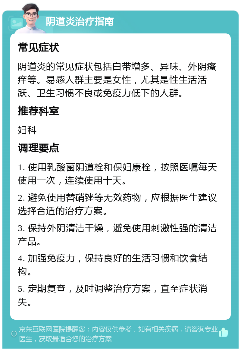 阴道炎治疗指南 常见症状 阴道炎的常见症状包括白带增多、异味、外阴瘙痒等。易感人群主要是女性，尤其是性生活活跃、卫生习惯不良或免疫力低下的人群。 推荐科室 妇科 调理要点 1. 使用乳酸菌阴道栓和保妇康栓，按照医嘱每天使用一次，连续使用十天。 2. 避免使用替硝锉等无效药物，应根据医生建议选择合适的治疗方案。 3. 保持外阴清洁干燥，避免使用刺激性强的清洁产品。 4. 加强免疫力，保持良好的生活习惯和饮食结构。 5. 定期复查，及时调整治疗方案，直至症状消失。