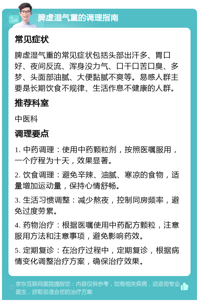 脾虚湿气重的调理指南 常见症状 脾虚湿气重的常见症状包括头部出汗多、胃口好、夜间反流、浑身没力气、口干口苦口臭、多梦、头面部油腻、大便黏腻不爽等。易感人群主要是长期饮食不规律、生活作息不健康的人群。 推荐科室 中医科 调理要点 1. 中药调理：使用中药颗粒剂，按照医嘱服用，一个疗程为十天，效果显著。 2. 饮食调理：避免辛辣、油腻、寒凉的食物，适量增加运动量，保持心情舒畅。 3. 生活习惯调整：减少熬夜，控制同房频率，避免过度劳累。 4. 药物治疗：根据医嘱使用中药配方颗粒，注意服用方法和注意事项，避免影响药效。 5. 定期复诊：在治疗过程中，定期复诊，根据病情变化调整治疗方案，确保治疗效果。